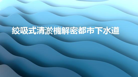 絞吸式清淤機解密都市下水道：深度揭秘都市清淤工程現(xiàn)狀！